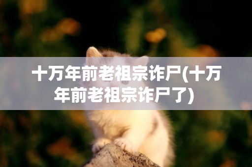 十萬年前老祖宗詐尸(十萬年前老祖宗詐尸了) 