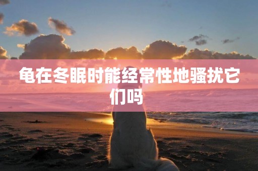 龜在冬眠時能經常性地騷擾它們嗎 