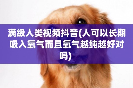 滿級人類視頻抖音(人可以長期吸入氧氣而且氧氣越純越好對嗎) 