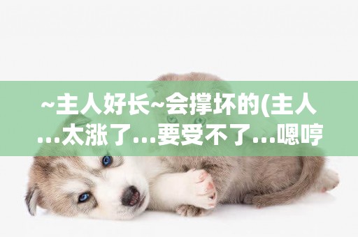 ~主人好長~會撐壞的(主人…太漲了…要受不了…嗯哼~) 
