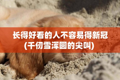 長得好看的人不容易得新冠(千仞雪渾圓的尖叫) 
