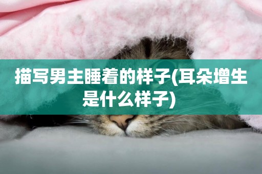 描寫男主睡著的樣子(耳朵增生是什么樣子) 
