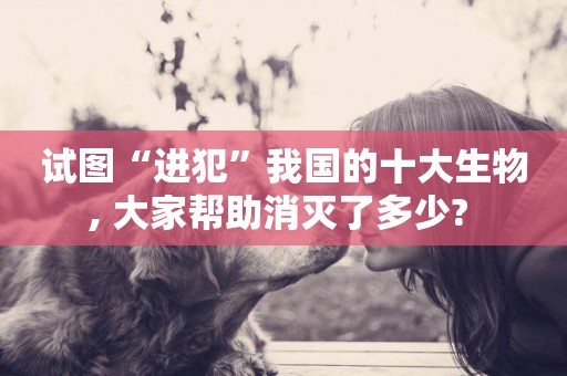 試圖“進犯”我國的十大生物, 大家幫助消滅了多少? 