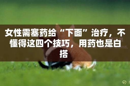 女性需塞藥給“下面”治療，不懂得這四個技巧，用藥也是白搭 