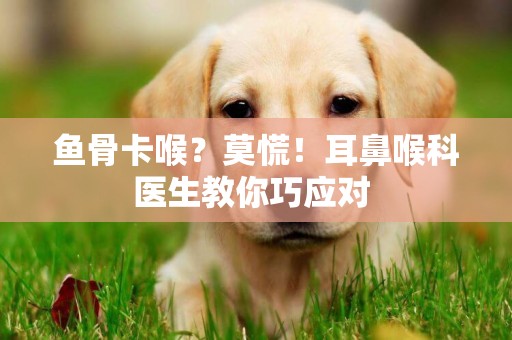 魚骨卡喉？莫慌！耳鼻喉科醫生教你巧應對 