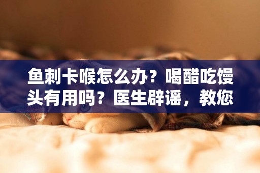 魚刺卡喉怎么辦？喝醋吃饅頭有用嗎？醫生辟謠，教您正確處理方法 