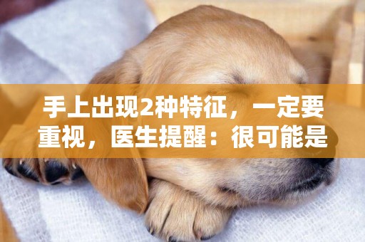 手上出現2種特征，一定要重視，醫生提醒：很可能是心臟出了問題 