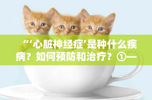 “‘心臟神經癥’是種什么疾病？如何預防和治療？①——心臟神經癥的病因與自我檢測”健康大課堂 