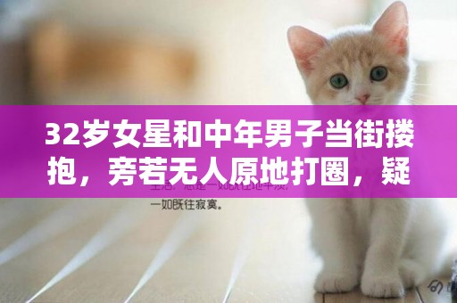 32歲女星和中年男子當街摟抱，旁若無人原地打圈，疑戀情曝光 