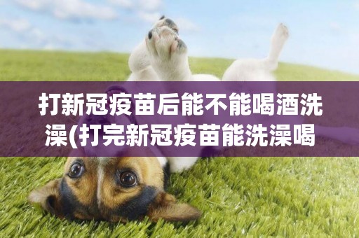 打新冠疫苗后能不能喝酒洗澡(打完新冠疫苗能洗澡喝酒嗎) 