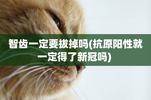 智齒一定要拔掉嗎(抗原陽性就一定得了新冠嗎) 