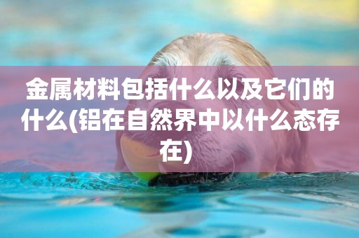 金屬材料包括什么以及它們的什么(鋁在自然界中以什么態存在) 