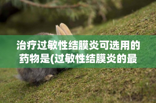 治療過敏性結膜炎可選用的藥物是(過敏性結膜炎的最佳治療方法) 
