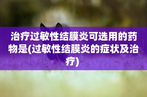 治療過敏性結膜炎可選用的藥物是(過敏性結膜炎的癥狀及治療) 