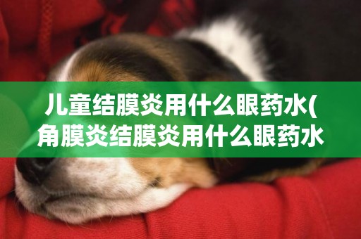 兒童結膜炎用什么眼藥水(角膜炎結膜炎用什么眼藥水效果好) 