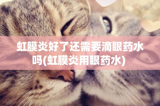 虹膜炎好了還需要滴眼藥水嗎(虹膜炎用眼藥水) 