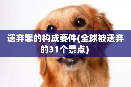 遺棄罪的構成要件(全球被遺棄的31個景點) 