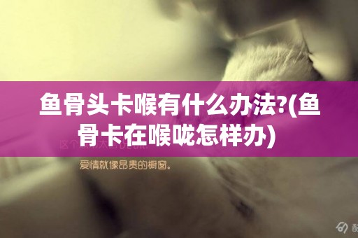 魚骨頭卡喉有什么辦法?(魚骨卡在喉嚨怎樣辦) 