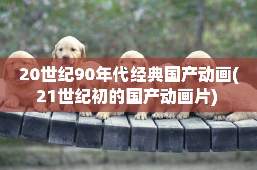 20世紀90年代經典國產動畫(21世紀初的國產動畫片) 