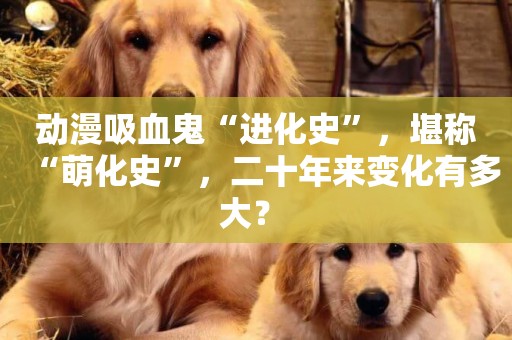 動漫吸血鬼“進化史”，堪稱“萌化史”，二十年來變化有多大？ 