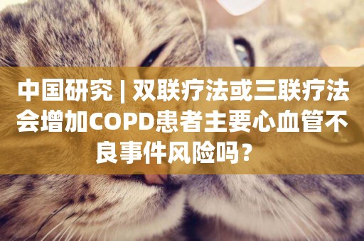 中國研究 | 雙聯療法或三聯療法會增加COPD患者主要心血管不良事件風險嗎？ 
