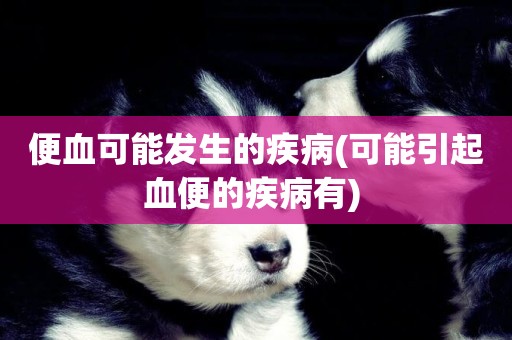 便血可能發生的疾病(可能引起血便的疾病有) 