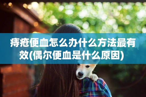 痔瘡便血怎么辦什么方法最有效(偶爾便血是什么原因) 