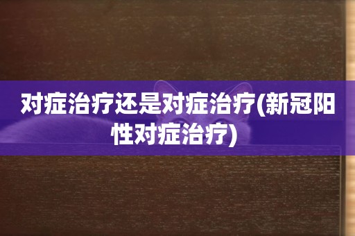 對癥治療還是對癥治療(新冠陽性對癥治療) 