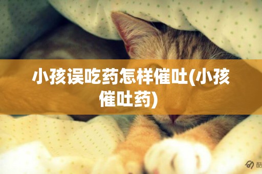 小孩誤吃藥怎樣催吐(小孩催吐藥) 