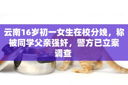 云南16歲初一女生在校分娩，稱被同學父親強奸，警方已立案調查 