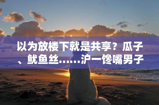 以為放樓下就是共享？瓜子、魷魚絲……滬一饞嘴男子自己不團光拿別人 