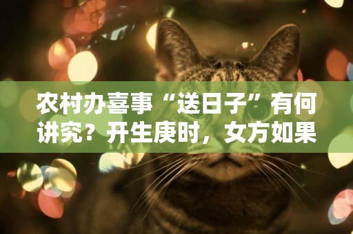 農村辦喜事“送日子”有何講究？開生庚時，女方如果挑理會有麻煩 