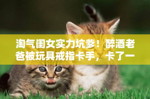 淘氣閨女實力坑爹！醉酒老爸被玩具戒指卡手，卡了一個月才取下來 