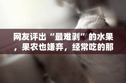 網友評出“最難剝”的水果，果農也嫌棄，經常吃的那絕對是真愛 