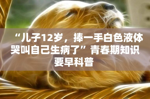 “兒子12歲，捧一手白色液體哭叫自己生病了”青春期知識要早科普 
