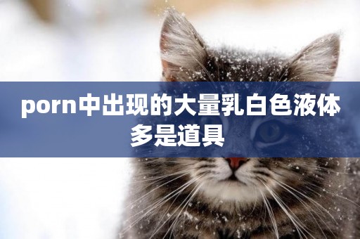 porn中出現的大量乳白色液體多是道具 