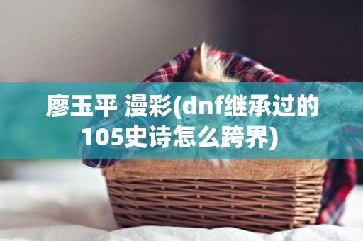 廖玉平 漫彩(dnf繼承過的105史詩怎么跨界) 