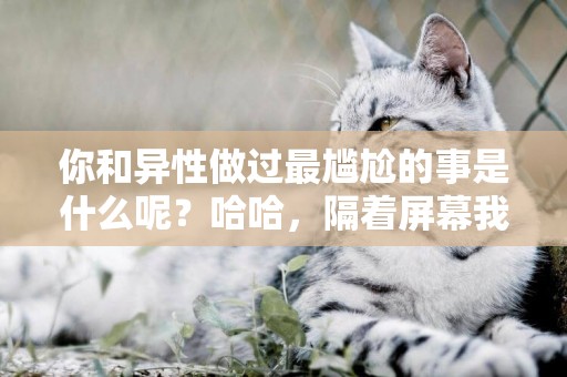 你和異性做過最尷尬的事是什么呢？哈哈，隔著屏幕我都感覺到了 