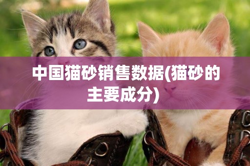 中國貓砂銷售數據(貓砂的主要成分) 