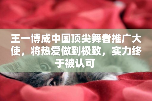 王一博成中國頂尖舞者推廣大使，將熱愛做到極致，實力終于被認可 