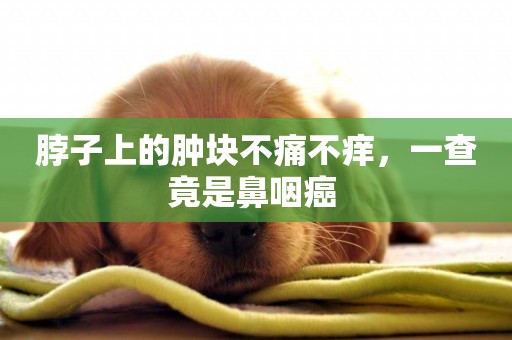 脖子上的腫塊不痛不癢，一查竟是鼻咽癌 
