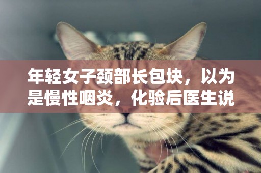 年輕女子頸部長包塊，以為是慢性咽炎，化驗后醫生說：是肺癌轉移 