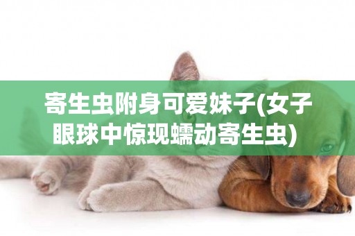 寄生蟲附身可愛妹子(女子眼球中驚現蠕動寄生蟲) 