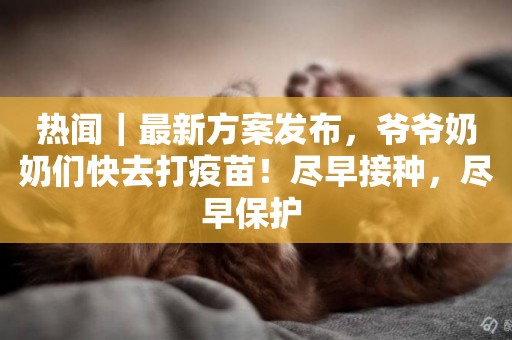 熱聞｜最新方案發布，爺爺奶奶們快去打疫苗！盡早接種，盡早保護 