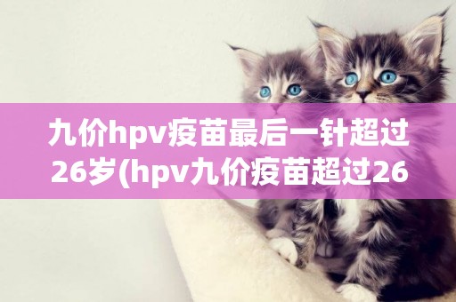 九價hpv疫苗最后一針超過26歲(hpv九價疫苗超過26歲能接種嗎) 