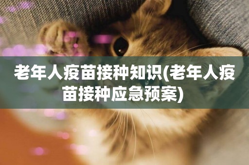 老年人疫苗接種知識(老年人疫苗接種應急預案) 
