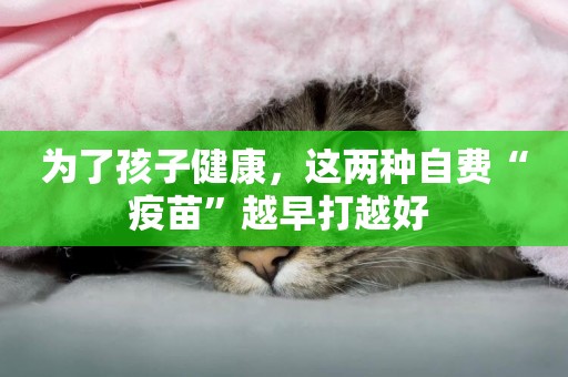 為了孩子健康，這兩種自費“疫苗”越早打越好 