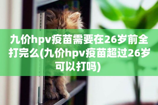 九價hpv疫苗需要在26歲前全打完么(九價hpv疫苗超過26歲可以打嗎) 