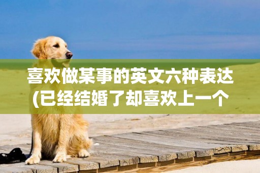 喜歡做某事的英文六種表達(已經結婚了卻喜歡上一個人) 