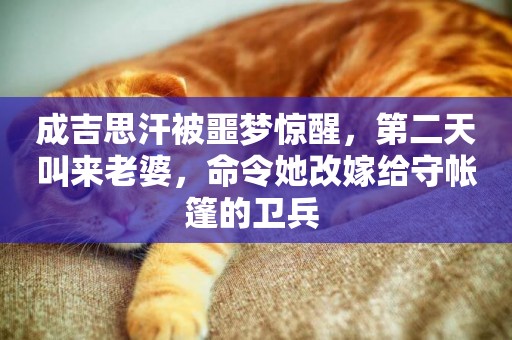 成吉思汗被噩夢驚醒，第二天叫來老婆，命令她改嫁給守帳篷的衛兵 